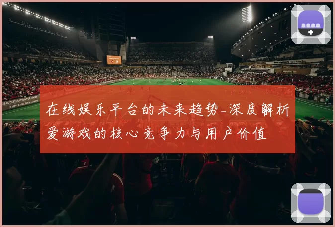 在线娱乐平台的未来趋势_深度解析爱游戏的核心竞争力与用户价值