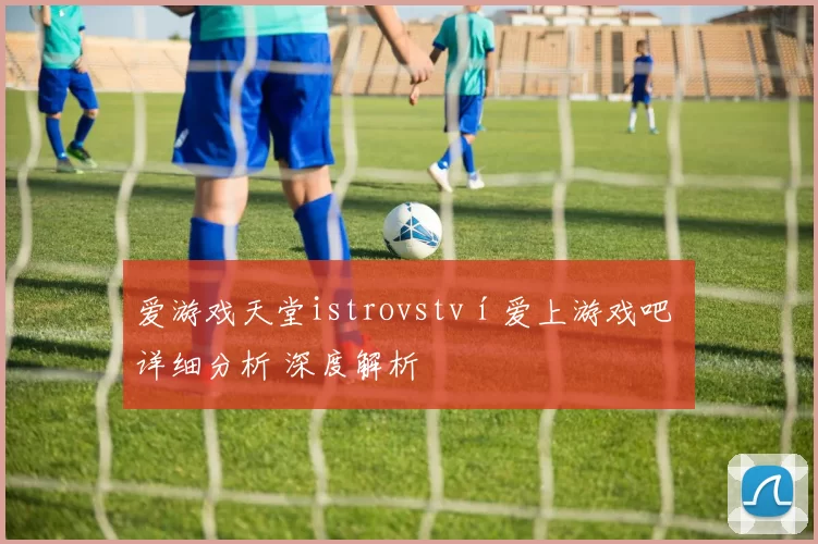 爱游戏天堂istrovství爱上游戏吧 详细分析 深度解析