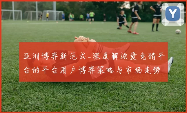 亚洲博弈新范式_深度解读爱竞猜平台的平台用户博弈策略与市场走势
