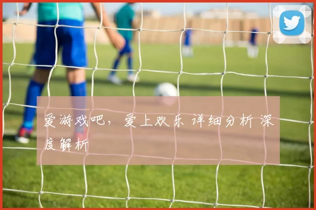爱游戏吧，爱上欢乐 详细分析 深度解析