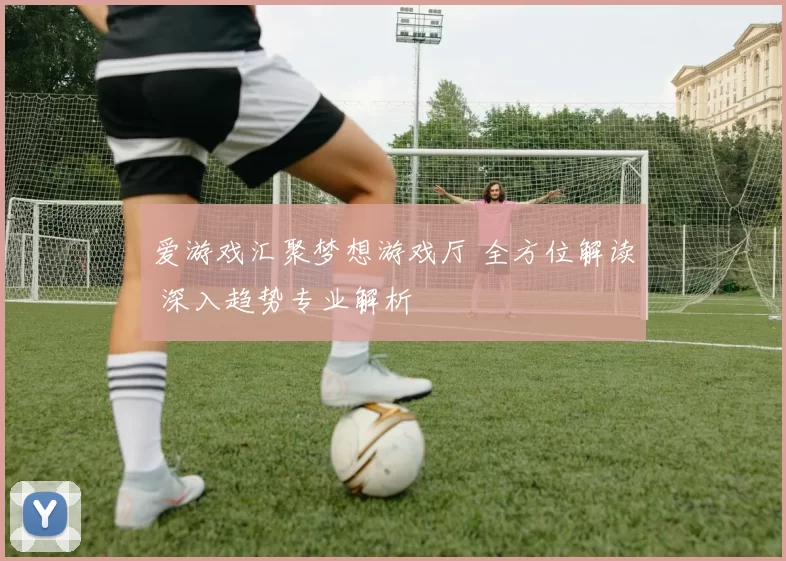 爱游戏汇聚梦想游戏厅 全方位解读 深入趋势专业解析