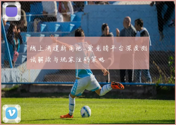 线上消遣新高地_爱竞猜平台深度测试解读与玩家注码策略