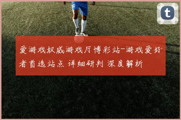 爱游戏权威游戏厅博彩站-游戏爱好者首选站点 详细研判 深度解析