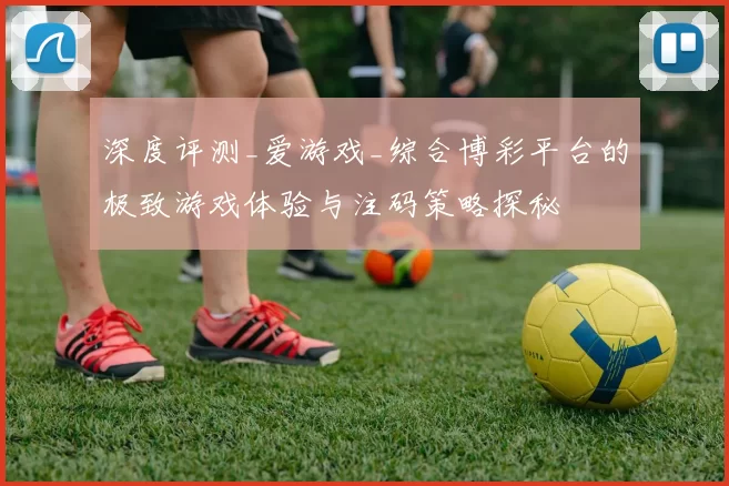 深度评测_爱游戏_综合博彩平台的极致游戏体验与注码策略探秘