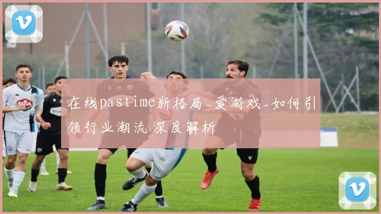 在线pastime新格局_爱游戏_如何引领行业潮流 深度解析