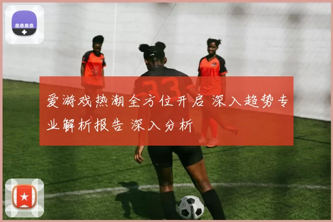 爱游戏热潮全方位开启 深入趋势专业解析报告 深入分析